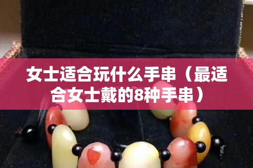 女士適合玩什么手串（最適合女士戴的8種手串）