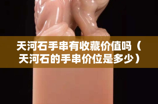 天河石手串有收藏價值嗎（天河石的手串價位是多少）