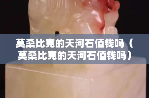 莫桑比克的天河石值錢嗎（莫桑比克的天河石值錢嗎）