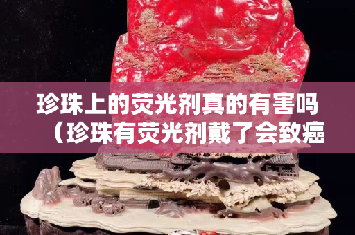 珍珠上的熒光劑真的有害嗎（珍珠有熒光劑戴了會致癌嗎）