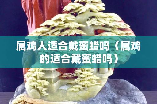 屬雞人適合戴蜜蠟嗎（屬雞的適合戴蜜蠟嗎）