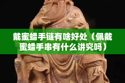 戴蜜蠟手鏈有啥好處（佩戴蜜蠟手串有什么講究嗎）