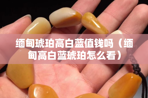 緬甸琥珀高白藍值錢嗎（緬甸高白藍琥珀怎么看）