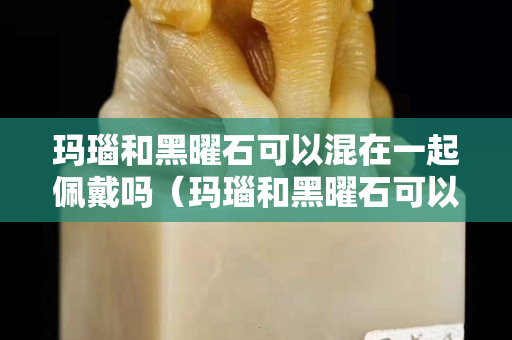 瑪瑙和黑曜石可以混在一起佩戴嗎（瑪瑙和黑曜石可以混在一起佩戴嗎圖片）