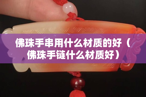 佛珠手串用什么材質(zhì)的好（佛珠手鏈什么材質(zhì)好）
