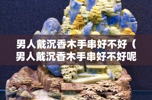 男人戴沉香木手串好不好（男人戴沉香木手串好不好呢）