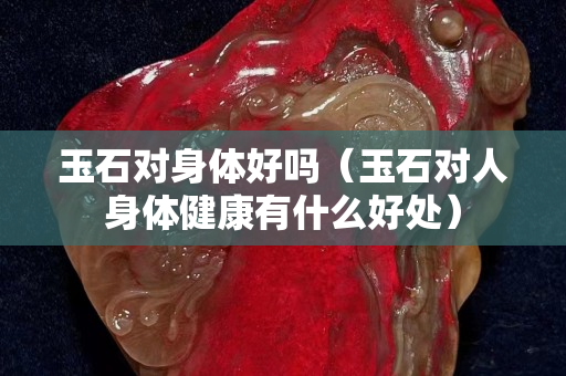 玉石對身體好嗎（玉石對人身體健康有什么好處）