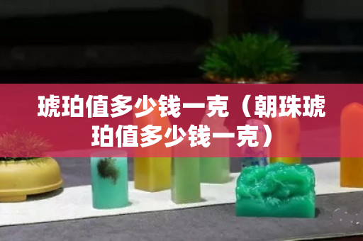 琥珀值多少錢一克（朝珠琥珀值多少錢一克）