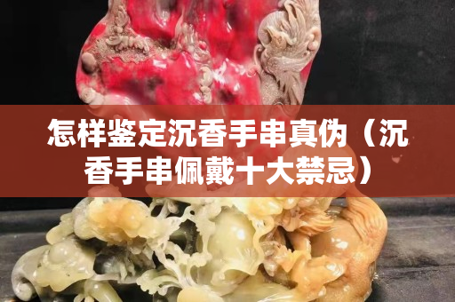怎樣鑒定沉香手串真偽（沉香手串佩戴十大禁忌）