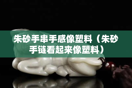 朱砂手串手感像塑料（朱砂手鏈看起來像塑料）