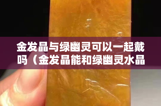 金發晶與綠幽靈可以一起戴嗎（金發晶能和綠幽靈水晶一起佩戴嗎）