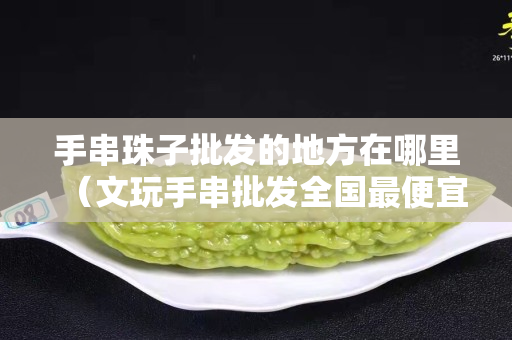 手串珠子批發的地方在哪里（文玩手串批發全國最便宜）