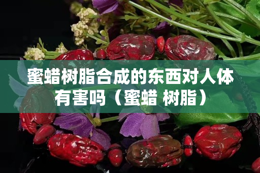蜜蠟樹脂合成的東西對人體有害嗎（蜜蠟 樹脂）