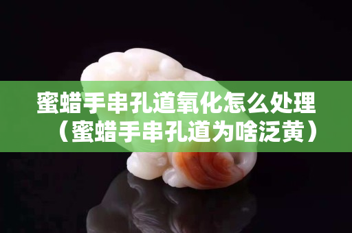 蜜蠟手串孔道氧化怎么處理（蜜蠟手串孔道為啥泛黃）