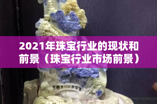 2021年珠寶行業的現狀和前景（珠寶行業市場前景）