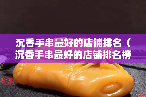沉香手串最好的店鋪排名（沉香手串最好的店鋪排名榜）