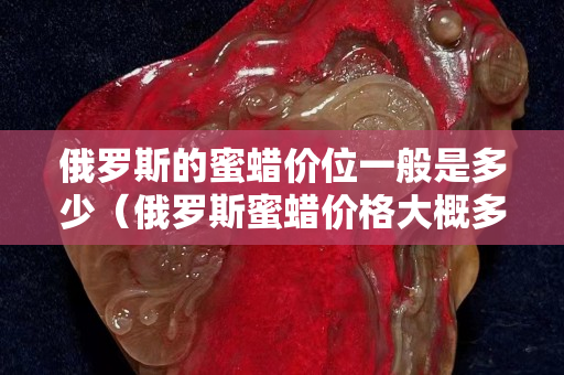 俄羅斯的蜜蠟價(jià)位一般是多少（俄羅斯蜜蠟價(jià)格大概多少是真的）