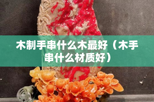 木制手串什么木最好（木手串什么材質好）
