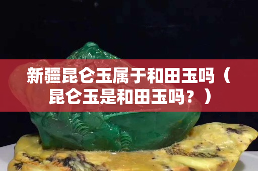 新疆昆侖玉屬于和田玉嗎（昆侖玉是和田玉嗎？）