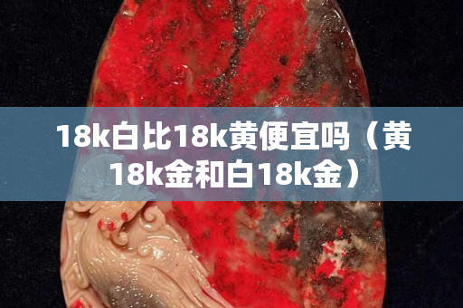 18k白比18k黃便宜嗎（黃18k金和白18k金）