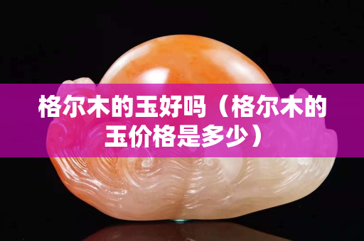 格爾木的玉好嗎（格爾木的玉價格是多少）