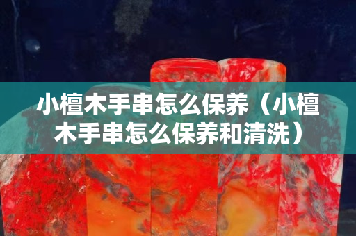 小檀木手串怎么保養（小檀木手串怎么保養和清洗）