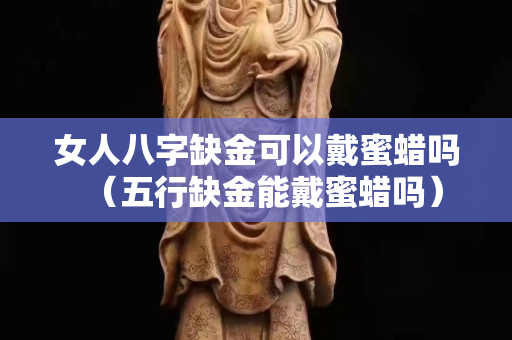 女人八字缺金可以戴蜜蠟嗎（五行缺金能戴蜜蠟嗎）