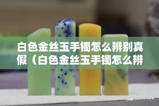 白色金絲玉手鐲怎么辨別真假（白色金絲玉手鐲怎么辨別真假的）