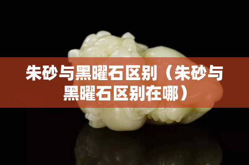 朱砂與黑曜石區(qū)別（朱砂與黑曜石區(qū)別在哪）