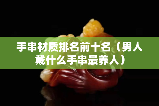 手串材質(zhì)排名前十名（男人戴什么手串最養(yǎng)人）