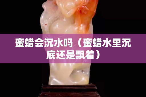 蜜蠟會沉水嗎（蜜蠟水里沉底還是飄著）