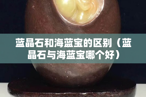 藍晶石和海藍寶的區別（藍晶石與海藍寶哪個好）