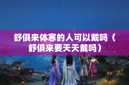 舒俱來體寒的人可以戴嗎（舒俱來要天天戴嗎）