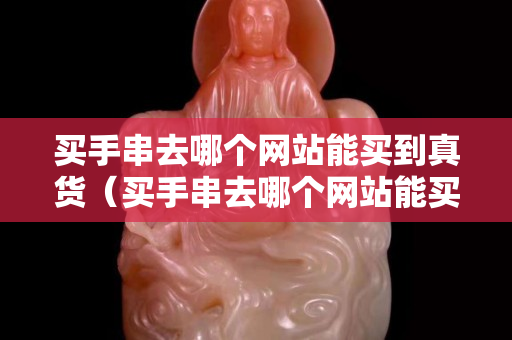 買手串去哪個網站能買到真貨（買手串去哪個網站能買到真貨）