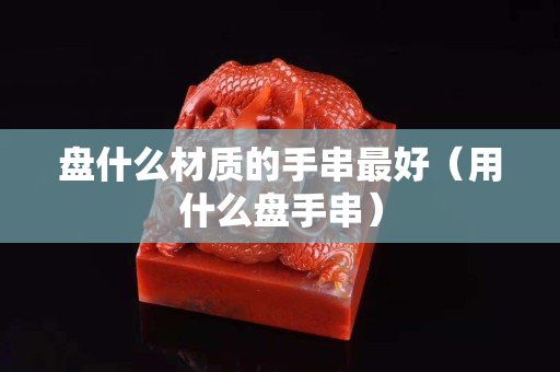 盤什么材質(zhì)的手串最好（用什么盤手串）