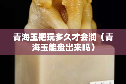 青海玉把玩多久才會(huì)潤(rùn)（青海玉能盤(pán)出來(lái)嗎）