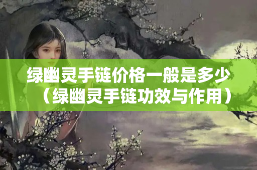 綠幽靈手鏈價格一般是多少（綠幽靈手鏈功效與作用）