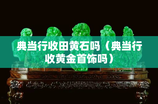 典當行收田黃石嗎（典當行收黃金首飾嗎）