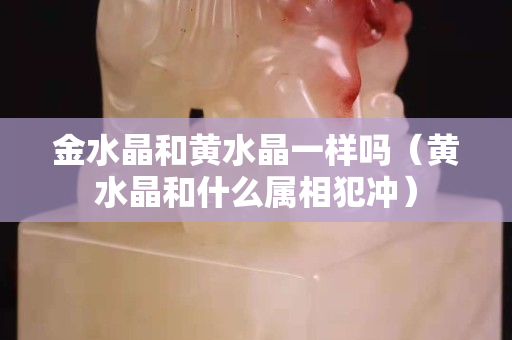 金水晶和黃水晶一樣嗎（黃水晶和什么屬相犯沖）