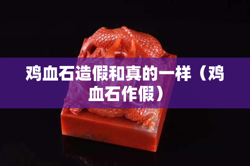 雞血石造假和真的一樣（雞血石作假）