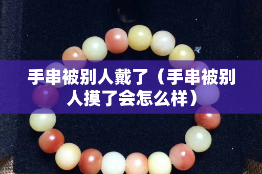 手串被別人戴了（手串被別人摸了會怎么樣）
