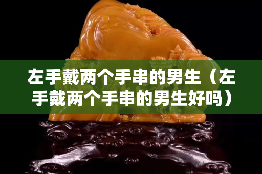 左手戴兩個手串的男生（左手戴兩個手串的男生好嗎）