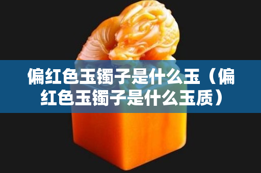 偏紅色玉鐲子是什么玉（偏紅色玉鐲子是什么玉質）
