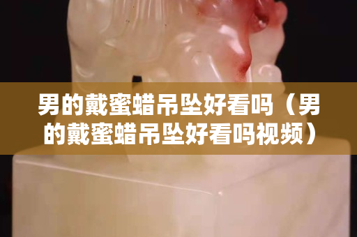 男的戴蜜蠟吊墜好看嗎（男的戴蜜蠟吊墜好看嗎視頻）