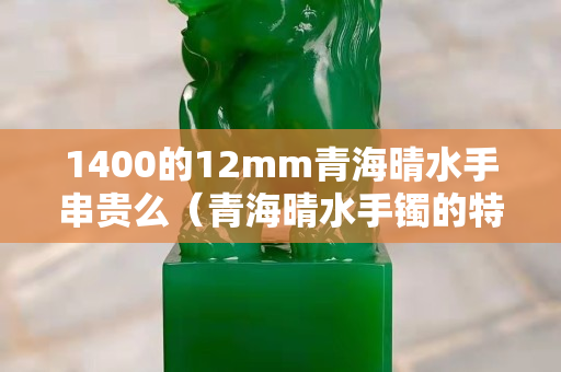 1400的12mm青海晴水手串貴么（青海晴水手鐲的特征）