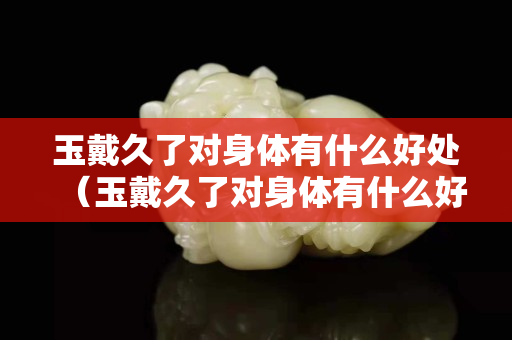 玉戴久了對身體有什么好處（玉戴久了對身體有什么好處嗎）