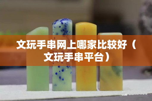 文玩手串網上哪家比較好（文玩手串平臺）