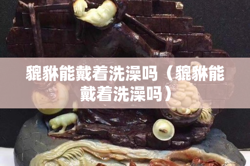 貔貅能戴著洗澡嗎（貔貅能戴著洗澡嗎）