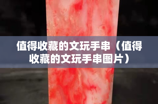 值得收藏的文玩手串（值得收藏的文玩手串圖片）
