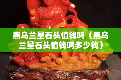 黑烏蘭星石頭值錢嗎（黑烏蘭星石頭值錢嗎多少錢）